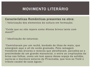 Características Românticas presentes na obra:
 Valorização dos elementos da cultura em formação;
“Cuida que eu não reparo como Afonso brinca tanto com
mecê?”
 Idealização da natureza;
“Caminhavam por um rechã, bordado de ilhas de mato, que
emergiam aqui e ali do verde gramado. Pela ramagem
frondente das árvores e renovos que abrolhavam, percebia-se a
proximidade de um grande manancial, e entre as crepitações da
brisa nas folhas, como um tom opaco desse arpejo da solidão,
ouvia-se o murmure soturno do Piracicaba, que leva ao Tietê o
tributo caudal de suas águas.”
MOVIMENTO LITERÁRIO
 
