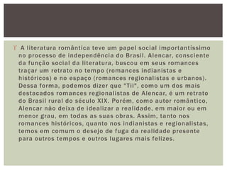  A literatura romântica teve um papel social importantíssimo
no processo de independência do Brasil. Alencar, consciente
da função social da literatura, buscou em seus romances
traçar um retrato no tempo (romances indianistas e
históricos) e no espaço (romances regionalistas e urbanos).
Dessa forma, podemos dizer que "Til", como um dos mais
destacados romances regionalistas de Alencar, é um retrato
do Brasil rural do século XIX. Porém, como autor romântico,
Alencar não deixa de idealizar a realidade, em maior ou em
menor grau, em todas as suas obras. Assim, tanto nos
romances históricos, quanto nos indianistas e regionalistas,
temos em comum o desejo de fuga da realidade presente
para outros tempos e outros lugares mais felizes.
 