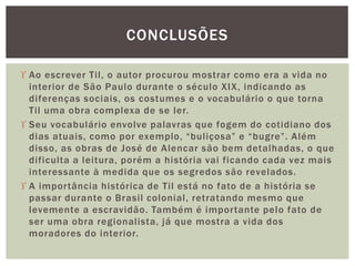  Ao escrever Til, o autor procurou mostrar como era a vida no
interior de São Paulo durante o século XIX, indicando as
diferenças sociais, os costumes e o vocabulário o que torna
Til uma obra complexa de se ler.
 Seu vocabulário envolve palavras que fogem do cotidiano dos
dias atuais, como por exemplo, “buliçosa” e “bugre”. Além
disso, as obras de José de Alencar são bem detalhadas, o que
dificulta a leitura, porém a história vai ficando cada vez mais
interessante à medida que os segredos são revelados.
 A importância histórica de Til está no fato de a história se
passar durante o Brasil colonial, retratando mesmo que
levemente a escravidão. Também é importante pelo fato de
ser uma obra regionalista, já que mostra a vida dos
moradores do interior.
CONCLUSÕES
 