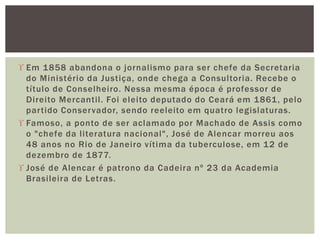  Em 1858 abandona o jornalismo para ser chefe da Secretaria
do Ministério da Justiça, onde chega a Consultoria. Recebe o
título de Conselheiro. Nessa mesma época é professor de
Direito Mercantil. Foi eleito deputado do Ceará em 1861, pelo
partido Conservador, sendo reeleito em quatro legislaturas.
 Famoso, a ponto de ser aclamado por Machado de Assis como
o "chefe da literatura nacional", José de Alencar morreu aos
48 anos no Rio de Janeiro vítima da tuberculose, em 12 de
dezembro de 1877.
 José de Alencar é patrono da Cadeira nº 23 da Academia
Brasileira de Letras.
 