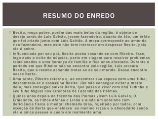  Besita, moça pobre, porém das mais belas da região, é objeto de
desejo tanto de Luis Galvão, jovem fazendeiro, quanto de Jão, um órfão
que foi criado junto com Luis Galvão. A moça corresponde ao amor do
rico fazendeiro, mas este não tem interesse em desposar Besita, pois
ela é pobre.
 Influenciada por seu pai, Besita acaba casando-se com Ribeiro. Esse,
logo após a noite de núpcias, parte em viagem para resolver problemas
relacionados a uma herança de família e fica anos afastado. Durante o
período em que Ribeiro não se encontra pela região, Luis procura
Besita, que o recebe achando tratar-se de seu marido. Desse encontro
nasce Berta.
 Uma tarde, Ribeiro retorna e, ao encontrar sua esposa com uma filha,
descontrola-se e assassina Besita. Jão não consegue evitar a morte
dela, mas consegue salvar Berta, que passa a viver com nhá Tudinha e
seu filho Miguel nos arredores da Fazenda das Palmas.
 Quinze anos depois na fazenda das Palmas vivem Luís Galvão, D.
Ermelinda, os filhos Afonso e Linda e ainda um sobrinho com
deficiência física e mental chamado Brás, rejeitado por todos, com
exceção de Berta que ensinava ao menino rezas e o abecedário sendo
ela a única pessoa á quem ele realmente ama.
RESUMO DO ENREDO
 