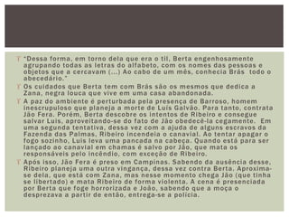  “Dessa forma, em torno dela que era o til, Berta engenhosamente
agrupando todas as letras do alfabeto, com os nomes das pessoas e
objetos que a cercavam (...) Ao cabo de um mês, conhecia Brás todo o
abecedário.”
 Os cuidados que Berta tem com Brás são os mesmos que dedica a
Zana, negra louca que vive em uma casa abandonada.
 A paz do ambiente é perturbada pela presença de Barroso, homem
inescrupuloso que planeja a morte de Luís Galvão. Para tanto, contrata
Jão Fera. Porém, Berta descobre os intentos de Ribeiro e consegue
salvar Luis, aproveitando-se do fato de Jão obedecê-la cegamente. Em
uma segunda tentativa, dessa vez com a ajuda de alguns escravos da
Fazenda das Palmas, Ribeiro incendeia o canavial. Ao tentar apagar o
fogo sozinho, Luis leva uma pancada na cabeça. Quando está para ser
lançado ao canavial em chamas é salvo por Jão, que mata os
responsáveis pelo incêndio, com exceção de Ribeiro.
 Após isso, Jão Fera é preso em Campinas. Sabendo da ausência desse,
Ribeiro planeja uma outra vingança, dessa vez contra Berta. Aproxima-
se dela, que está com Zana, mas nesse momento chega Jão (que tinha
se libertado) e mata Ribeiro de forma violenta. A cena é presenciada
por Berta que foge horrorizada e João, sabendo que a moça o
desprezava a partir de então, entrega-se a polícia.
 