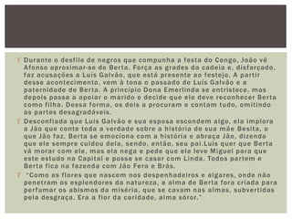  Durante o desfile de negros que compunha a festa do Congo, João vê
Afonso aproximar-se de Berta. Força as grades da cadeia e, disfarçado,
faz acusações a Luís Galvão, que está presente ao festejo. A partir
desse acontecimento, vem à tona o passado de Luís Galvão e a
paternidade de Berta. A princípio Dona Emerlinda se entristece, mas
depois passa a apoiar o marido e decide que ele deve reconhecer Berta
como filha. Dessa forma, os dois a procuram e contam tudo, omitindo
as partes desagradáveis.
 Desconfiada que Luis Galvão e sua esposa escondem algo, ela implora
a Jão que conte toda a verdade sobre a história de sua mãe Besita, o
que Jão faz. Berta se emociona com a história e abraça Jão, dizendo
que ele sempre cuidou dela, sendo, então, seu pai.Luis quer que Berta
vá morar com ele, mas ela nega e pede que ele leve Miguel para que
este estudo na Capital e possa se casar com Linda. Todos partem e
Berta fica na fazenda com Jão Fera e Brás.
 “Como as flores que nascem nos despenhadeiros e algares, onde não
penetram os esplendores da natureza, a alma de Berta fora criada para
perfumar os abismos da miséria, que se cavam nas almas, subvertidas
pela desgraça. Era a flor da caridade, alma sóror.”
 