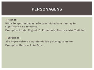  Planas:
Não são aprofundadas, não tem iniciativa e nem ação
significativa no romance.
Exemplos: Linda, Miguel, D. Ermelinda, Besita e Nhá Tudinha.
 Esféricas:
São imprevisíveis e aprofundadas psicologicamente.
Exemplos: Berta e João Fera.
PERSONAGENS
 