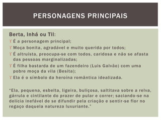 Berta, Inhá ou Til:
 É a personagem principal;
 Moça bonita, agradável e muito querida por todos;
 É altruísta, preocupa-se com todos, caridosa e não se afasta
das pessoas marginalizadas;
 É filha bastarda de um fazendeiro (Luis Galvão) com uma
pobre moça da vila (Besita);
 Ela é o símbolo da heroína romântica idealizada.
“Ela, pequena, esbelta, ligeira, buliçosa, saltitava sobre a relva,
gárrula e cintilante do prazer de pular e correr; saciando-se na
delícia inefável de se difundir pela criação e sentir-se flor no
regaço daquela natureza luxuriante.”
PERSONAGENS PRINCIPAIS
 