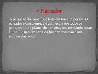  A narração do romance é feita em terceira pessoa. O
 narrador é onisciente: ele conhece, sabe todos os
 pensamentos e planos do personagem, revelando-os ao
 leitor. Ele não faz parte da história mas não é um
 simples narrador.
 