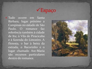  Tudo   ocorre em Santa
 Bárbara, lugar próximo a
 Campinas no estado de São
 Paulo. O romance faz
 referência também à cidade
 de Itu; à Vila de Piracicaba
 e à fazenda do Limoeiro. A
 floresta, o bar à beira da
 estrada, o Bacorinho e o
 lugar chamado Ave-Maria
 são recursos particulares
 dentro do romance.
 