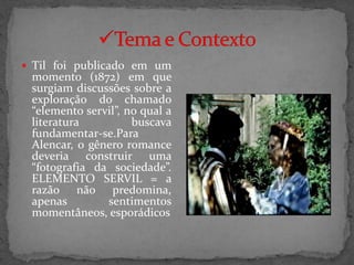  Til foi publicado em um
 momento (1872) em que
 surgiam discussões sobre a
 exploração do chamado
 “elemento servil”, no qual a
 literatura          buscava
 fundamentar-se.Para
 Alencar, o gênero romance
 deveria construir uma
 “fotografia da sociedade”.
 ELEMENTO SERVIL = a
 razão não predomina,
 apenas        sentimentos
 momentâneos, esporádicos
 