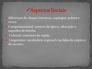  diferenças de classes (escravos, capangas, pobres e
  ricos).
 Comportamental: namoro de época, educação e
  segredos de família.
 Cultural: costumes da região.
 Linguístico: vocabulário regional e as falas do caipira e
  do escravo.
 