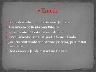  Besita desejada por Luís Galvão e Jão Fera
 Casamento de Besita com Ribeiro
 Nascimento de Berta e morte de Besita
 Envolvimento: Berta, Miguel, Afonso e Linda
 Jão Fera contratado por Barroso (Ribeiro) para matar
  Luís Galvão
 Berta impede Jão de matar Luís Galvão
 
