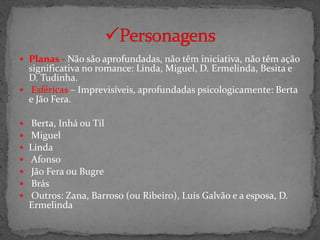  Planas - Não são aprofundadas, não têm iniciativa, não têm ação
  significativa no romance: Linda, Miguel, D. Ermelinda, Besita e
  D. Tudinha.
 Esféricas – Imprevisíveis, aprofundadas psicologicamente: Berta
  e Jão Fera.

   Berta, Inhá ou Til
   Miguel
   Linda
   Afonso
   Jão Fera ou Bugre
   Brás
   Outros: Zana, Barroso (ou Ribeiro), Luís Galvão e a esposa, D.
    Ermelinda
 
