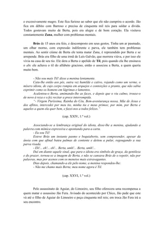 e excessivamente magro. Este fica furioso ao saber que ele não cumprira o acordo. Jão
fica em débito com Barroso e precisa de cinquenta mil reis para saldar a dívida.
Todos gostavam muito de Berta, pois era alegre e de bom coração. Ela visitava
constantemente Zana, mulher com problemas mentais.
Brás de 15 anos era feio, e descomposto em seus gestos. Tinha um ar pasmado,
um olhar morno, com expressão indiferente e parva, ele também tem problemas
mentais. Ao sentir ciúme de Berta ele tenta matar Zana, é repreendido por Berta e se
arrepende. Brás era filho de uma irmã de Luís Galvão, que morrera viúva, e por isso ele
vivia na casa de seu tio. Ele dera a Berta o apelido de Til, pois quando ela lhe ensinava
o abc ele achava o til do alfabeto gracioso, então o associou a Berta, a quem queria
muito bem.
- Não sou mais Til! disse a menina lentamente.
Caiu-lhe então aos pés, outra vez humilde e cativo, rojando como um verme, o
mísero idiota, de cujo corpo rompia em arquejos e contorções o pranto, que não sabia
exprimir como os homens em lágrimas e lamentos.
Acalentou-o Berta, amimando-lhe as faces, e depois que o viu calmo, trouxe-o
de novo à reza e o fez recitar a prece interrompida.
“- Virgem Puríssima, Rainha do Céu, Bem-aventurança nossa, Mãe de Jesus e
dos aflitos, intercedei por meu tio, minha tia e meus primos; por mim, por Berta e
aqueles a quem ela quer bem, e fazei-nos a todos felizes.”
(cap. XXIV, 1.º vol.)
Associando-se a lembrança original do idiota, disse-lhe a menina, ajudando a
palavra com mímica expressiva e apontando para a carta.
- Eu sou Til!
Esteve Brás um instante pasmo e boquiaberto, sem compreender, apesar da
ânsia com que afinal bateu palmas de contente e deitou a pular, regougando a sua
parva risada.
- Eh!... eh!... eh!... Berta, umh!... Berta, umh!...
Daí em diante aquele sinal, que para o idiota era símbolo de graça, da gentileza
e do prazer, tornou-se a imagem de Berta, e não se cansava Brás de o repetir, não por
palavras, mas por acenos com os meneios mais extravagantes.
Dias depois, chamando-a ele pelo nome, a menina respondeu-lhe:
- Não me chamo mais Berta; meu nome agora é Til.
(cap. XXVI, 1.º vol.)
Pelo assassinato de Aguiar, do Limoeiro, seu filho oferecera uma recompensa a
quem matar o assassino Jão Fera. Avisado do acontecido por Chico, Jão pede que este
vá até o filho de Aguiar do Limoeiro e peça cinquenta mil reis; em troca Jão Fera irá a
seu encontro.
 