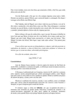 Elas vivem isoladas, mora com elas Zana, que amamenta o bebê, e Jão Fera, que cuida
delas como um cão fiel.
Um dia Besita pede a Jão que vá a Itu comprar algumas coisas para o bebê.
Durante sua ausência, aparece Ribeiro, que a acusa de traição e a estrangula. Jão chega e
consegue salvar Berta, mas Ribeiro foge.
Nhá Tudinha, mãe de Miguel, ouve choro vindo da casa de Besita e vai até lá.
Jão conta o acontecido e ela adota Berta como sua filha. Zana enlouquece e continua
morando na casa de Besita, e tendo alucinações com a morte dela. Jão torna-se capanga
e matador, tentando aplacar a furiosa sede de vingança que tem.
Berta o abraça e diz que ele cuidou dela, e que é seu pai. Jão passa a trabalhar na
terra. Luís quer que Berta vá morar com ele e sua família, ela se nega e pede que leve
Miguel, que ama Linda. Miguel tenta convencê-la a ir junto, mas ela recusa. “Não,
Miguel. Lá todos são felizes! Meu lugar é aqui, onde todos sofrem.” Eles partem para
São Paulo.
Como as flores que nascem nos despenhadeiros e algares, onde não penetram os
esplendores da natureza, a alma de Berta fora criada para perfumar os abismos da
miséria, que se cavam nas almas, subvertidas pela desgraça.
Era a flor da caridade, alma sóror.
(cap. XXXI, 2.º vol)
Características:
José de Alencar busca mostrar a vida do caipira do interior de São Paulo do
século XIX, vocabulário e costumes da região, as diferenças sociais da época (escravos,
capangas, pobres e ricos donos de terras).
O Romance é ambientalizado em Campinas, interior de SP, onde há o contraste
entre aspectos sociais, marginalização que sofrem personagens pobres, como Miguel
(que para casar-se com Linda teve de ir estudar na capital). Relata-se também um pouco
do namoro da época, e festas, como a de São João.
Mostra-se o ambiente dos escravos, senzala, e seus conflitos, como a rivalidade
entre duas cativas, além da marginalização consciente dos escravos como Faustino e
Monjolo, os quais conspiram para a morte de Galvão.
O romance segue o clima do folhetim, em que os capítulos são curtos e
terminam num momento de grande tensão. Além disso a temática do suspense e do
soturno são marcas registrados da obra, que é repleta de aventuras, momentos
de tensão, como quando Berta corre perigo fugindo de porcos selvagens furiosos.
 