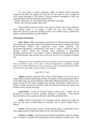 No Livro, Berta é sempre comparada a flor. no capitulo inicial surge uma
imagem de flor bela, mas imatura; já no fim do livro (no poente do sol) a imagem da
flor se repete mostrando a “Flor Interior” cheia de caridade e abnegação. O autor cria
assim uma ideia nítida de desabrochar, pelos trechos:
− Manhã: "Eram dois, ele e ela, ambos na flor da beleza e mocidade"
− Poente: "Era a flor da caridade, alma soror"
Berta sacrifica-se para que todos vivem em paz e felizes, faz com que Miguel e
Linda fiquem juntos, e se resigna a cuidar dos que mais sofrem, como
Zana, Brás, Jão Fera (a quem ela reconhece como o seu verdadeiro pai), a galinha sem
pernas, e continua morando com nhá Tudinha.
Personagens do Romance
Berta, Inhá ou Til é a personagem central do livro, filha bastarda do fazendeiro
Luis Galvão com uma pobre moça da vila (Besita que foi morta por vingança) foi criada
por nhá Tudinha. Berta é uma adolescente muito bonita, graciosa, com
movimentos espontâneos e encantadores, atrai para si o amor e carinho de todos, é
caridosa e não se afasta das criaturas mais repulsivas e desprezadas
da região (como Jão Fera, o louco Brás, e Zana). É chamada de Inhá por Miguel, e de
Til por Brás durante uma aula que dava a ele; já no fim do livro ela própria se intitula
TIL.
Ninguém na casa se importava com essa galinha, a não ser para fazer-lhe mal.
Antes de perder os pés, por ser feia e arisca perseguiam-na a pedradas, quando
aparecia no quintal. Depois que a roeu a ratazana, esteve ameaçada da panela, donde
a salvou Berta, que desde esse dia a tomou a seu cuidado.
(cap. XVI, 1.º vol.)
Miguel é irmão de criação de Berta, filho de nhá Tudinha; é um jovem que se
mostra desde o principio apaixonado por Inhá. Esta porém faz de tudo para aproximá-lo
se da amiga Linda, que gosta de Miguel. Sendo pobre, Miguel não poderia casar-se com
Linda, mas por fim ele acaba estudando para ascender socialmente e poder unir-se a
Linda (o carinho que por ela “descobre” sentir foi pintado por Berta, que colocou seu
encanto na faces serenas da amiga).
Luis Galvão é o dono da Fazenda Palmas, muito jovial e alegre, que na
juventude foi homem de muitas aventuras amorosas e enrascadas – numa dessas
desonrou Besita, recém casada com Barroso a qual ficou grávida de Berta.
Linda é filha de Luís Galvão e D. Ermelinda, menina educada aos moldes da
corte, mas que junto ao irmão Afonso faz amizade com os jovens simples Berta e
Miguel.
Afonso, irmão de Linda, possui o mesmo espírito alegre e conquistador do pai
Luis, acaba gostando de Berta (sem saber ser esta sua irmã de sangue).
Jão Fera ou Bugre - terrível homem, de feições assustadoras e fama de matador
(que na verdade é); segundo uma interpretação do livro podemos considerar que a vida
 