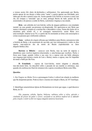 o tornou assim (foi cheio de desilusões e sofrimentos). Era apaixonado por Besita,
porém apesar de seu desejo a tinha como “santa” e queria apenas sua felicidade, pois
sabia que ela não o amaria como ele. Assim quando Luís Galvão se recusou a casar com
ela, ele rompeu a “amizade” que os unia; protegia Besita de tudo, porém ela foi
assassinada e ele passou a cuidar de Berta, e prometeu vingança a sua amada.
Brás - um sobrinho de Luís Galvão; sofria de ataques epiléticos e era retardado
mental; na casa grande sua presença era desprezada. Ele apaixonou-se por Berta que
nunca o distratara e propôs-se a ensinar-lhe o abecedário e rezas. Numa das lições ele se
encantara pelo acento til, e só conseguia memorizá-lo; assim Berta teve
uma resolução: chamar-se-ia Til, e a partir daí foi ensinando as letras com associações a
coisas ou pessoas que o deficiente conhecia.
Zana – senhora de origem africana que trabalhava para Besita e presenciou toda
a história de Berta, e do assassinato de sua mãe; por isso enlouquecera e todos os dias
repetia suas ações no dia da morte de Besita (reproduzindo os fatos
daquele fatídico dia).
Barroso ou Ribeiro – casou-se com Besita, mas na noite de núpcias a
abandonou para resolver negócios relacionados a uma herança que recebera. Partiu e
ficou anos longe; quando voltou a sua casa viu a esposa com um bebê, planejou
sua vingança (que incluía a morte de Luís e Berta); matou a esposa, mas foi impedido
de matar o bebê por Jão Fera.
D. Ermelinda – esposa de Luís Galvão, muito elegante e educada,
mas não muito bela. Ao descobrir sobre o passado de seu marido se entristece, mas
quando ele confessa (no final do romance) ela o apoia a reconhecer Berta como filha.
Questões
1. Em Viagens na Minha Terra a personagem Carlos é volúvel em relação às mulheres
que lhe despertam paixão. Pode-se dizer o mesmo em relação a Berta, de Til? Justifique.
2. Identifique características típicas do Romantismo no texto que segue, o qual descreve
Berta, de Til.
Ela, pequena, esbelta, ligeira, buliçosa, saltitava sobre a relva, gárrula e
cintilante do prazer de pular e correr; saciando-se na delícia inefável de se difundir
pela criação e sentir-se flor no regaço daquela natureza luxuriante.
 