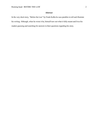 Running head: BEFORE THE LAW                                                                       2


                                            Abstract

In the very short story, “Before the Law” by Frank Kafka he uses parables to tell and illustrate

his writing. Although, when he wrote it he, himself new not what it fully meant and lives his

readers guessing and searching for answers to their questions regarding his story.
 