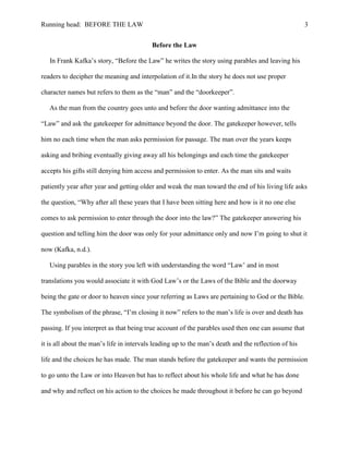 Running head: BEFORE THE LAW                                                                          3


                                          Before the Law

   In Frank Kafka’s story, “Before the Law” he writes the story using parables and leaving his

readers to decipher the meaning and interpolation of it.In the story he does not use proper

character names but refers to them as the “man” and the “doorkeeper”.

   As the man from the country goes unto and before the door wanting admittance into the

“Law” and ask the gatekeeper for admittance beyond the door. The gatekeeper however, tells

him no each time when the man asks permission for passage. The man over the years keeps

asking and bribing eventually giving away all his belongings and each time the gatekeeper

accepts his gifts still denying him access and permission to enter. As the man sits and waits

patiently year after year and getting older and weak the man toward the end of his living life asks

the question, “Why after all these years that I have been sitting here and how is it no one else

comes to ask permission to enter through the door into the law?” The gatekeeper answering his

question and telling him the door was only for your admittance only and now I’m going to shut it

now (Kafka, n.d.).

   Using parables in the story you left with understanding the word “Law’ and in most

translations you would associate it with God Law’s or the Laws of the Bible and the doorway

being the gate or door to heaven since your referring as Laws are pertaining to God or the Bible.

The symbolism of the phrase, “I’m closing it now” refers to the man’s life is over and death has

passing. If you interpret as that being true account of the parables used then one can assume that

it is all about the man’s life in intervals leading up to the man’s death and the reflection of his

life and the choices he has made. The man stands before the gatekeeper and wants the permission

to go unto the Law or into Heaven but has to reflect about his whole life and what he has done

and why and reflect on his action to the choices he made throughout it before he can go beyond
 