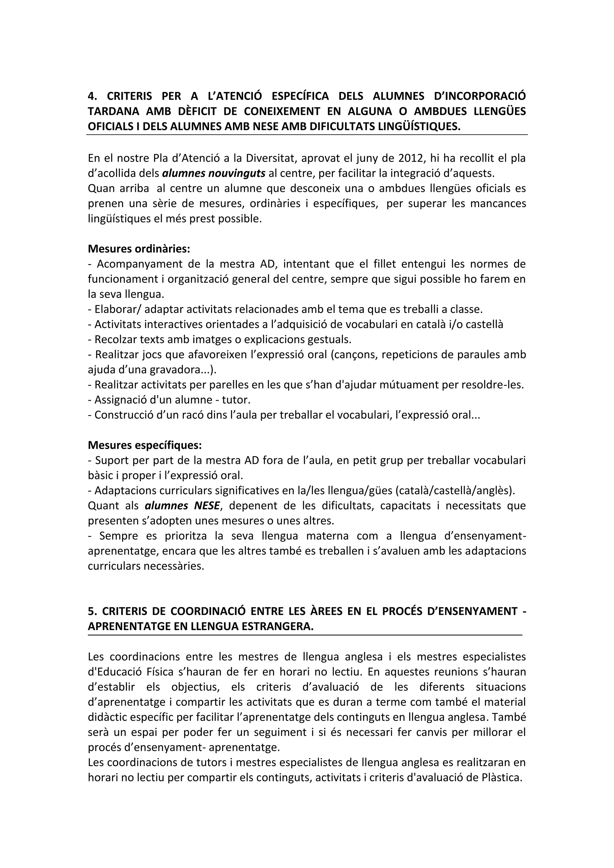 4. CRITERIS PER A L’ATENCIÓ ESPECÍFICA DELS ALUMNES D’INCORPORACIÓ
TARDANA AMB DÈFICIT DE CONEIXEMENT EN ALGUNA O AMBDUES LLENGÜES
OFICIALS I DELS ALUMNES AMB NESE AMB DIFICULTATS LINGÜÍSTIQUES.
En el nostre Pla d’Atenció a la Diversitat, aprovat el juny de 2012, hi ha recollit el pla
d’acollida dels alumnes nouvinguts al centre, per facilitar la integració d’aquests.
Quan arriba al centre un alumne que desconeix una o ambdues llengües oficials es
prenen una sèrie de mesures, ordinàries i específiques, per superar les mancances
lingüístiques el més prest possible.
Mesures ordinàries:
- Acompanyament de la mestra AD, intentant que el fillet entengui les normes de
funcionament i organització general del centre, sempre que sigui possible ho farem en
la seva llengua.
- Elaborar/ adaptar activitats relacionades amb el tema que es treballi a classe.
- Activitats interactives orientades a l’adquisició de vocabulari en català i/o castellà
- Recolzar texts amb imatges o explicacions gestuals.
- Realitzar jocs que afavoreixen l’expressió oral (cançons, repeticions de paraules amb
ajuda d’una gravadora...).
- Realitzar activitats per parelles en les que s’han d'ajudar mútuament per resoldre-les.
- Assignació d'un alumne - tutor.
- Construcció d’un racó dins l’aula per treballar el vocabulari, l’expressió oral...
Mesures específiques:
- Suport per part de la mestra AD fora de l’aula, en petit grup per treballar vocabulari
bàsic i proper i l’expressió oral.
- Adaptacions curriculars significatives en la/les llengua/gües (català/castellà/anglès).
Quant als alumnes NESE, depenent de les dificultats, capacitats i necessitats que
presenten s’adopten unes mesures o unes altres.
- Sempre es prioritza la seva llengua materna com a llengua d’ensenyament-
aprenentatge, encara que les altres també es treballen i s’avaluen amb les adaptacions
curriculars necessàries.
5. CRITERIS DE COORDINACIÓ ENTRE LES ÀREES EN EL PROCÉS D’ENSENYAMENT -
APRENENTATGE EN LLENGUA ESTRANGERA.
Les coordinacions entre les mestres de llengua anglesa i els mestres especialistes
d'Educació Física s’hauran de fer en horari no lectiu. En aquestes reunions s’hauran
d’establir els objectius, els criteris d’avaluació de les diferents situacions
d’aprenentatge i compartir les activitats que es duran a terme com també el material
didàctic específic per facilitar l’aprenentatge dels continguts en llengua anglesa. També
serà un espai per poder fer un seguiment i si és necessari fer canvis per millorar el
procés d’ensenyament- aprenentatge.
Les coordinacions de tutors i mestres especialistes de llengua anglesa es realitzaran en
horari no lectiu per compartir els continguts, activitats i criteris d'avaluació de Plàstica.
 