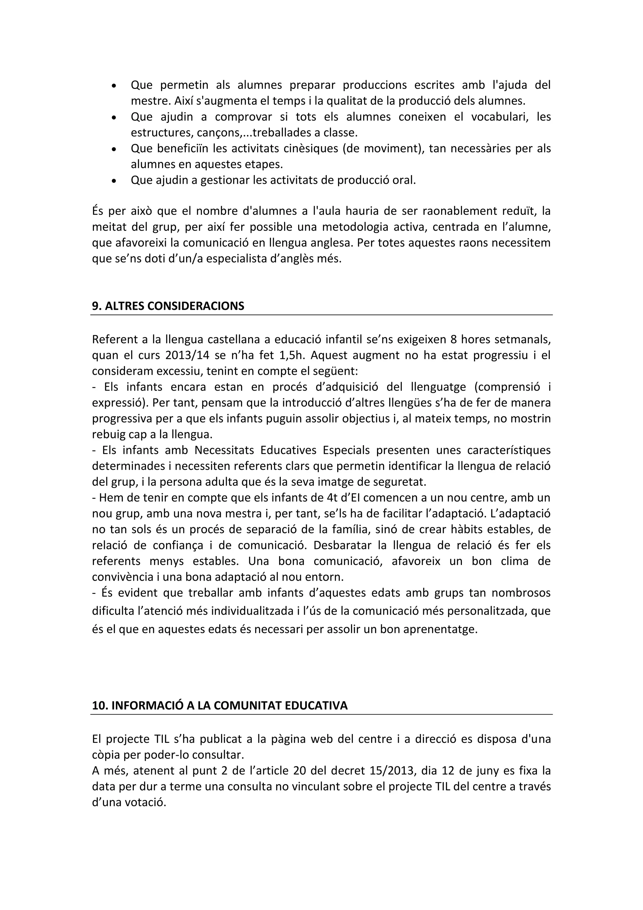 Que permetin als alumnes preparar produccions escrites amb l'ajuda del
mestre. Així s'augmenta el temps i la qualitat de la producció dels alumnes.
Que ajudin a comprovar si tots els alumnes coneixen el vocabulari, les
estructures, cançons,...treballades a classe.
Que beneficiïn les activitats cinèsiques (de moviment), tan necessàries per als
alumnes en aquestes etapes.
Que ajudin a gestionar les activitats de producció oral.
És per això que el nombre d'alumnes a l'aula hauria de ser raonablement reduït, la
meitat del grup, per així fer possible una metodologia activa, centrada en l’alumne,
que afavoreixi la comunicació en llengua anglesa. Per totes aquestes raons necessitem
que se’ns doti d’un/a especialista d’anglès més.
9. ALTRES CONSIDERACIONS
Referent a la llengua castellana a educació infantil se’ns exigeixen 8 hores setmanals,
quan el curs 2013/14 se n’ha fet 1,5h. Aquest augment no ha estat progressiu i el
consideram excessiu, tenint en compte el següent:
- Els infants encara estan en procés d’adquisició del llenguatge (comprensió i
expressió). Per tant, pensam que la introducció d’altres llengües s’ha de fer de manera
progressiva per a que els infants puguin assolir objectius i, al mateix temps, no mostrin
rebuig cap a la llengua.
- Els infants amb Necessitats Educatives Especials presenten unes característiques
determinades i necessiten referents clars que permetin identificar la llengua de relació
del grup, i la persona adulta que és la seva imatge de seguretat.
- Hem de tenir en compte que els infants de 4t d’EI comencen a un nou centre, amb un
nou grup, amb una nova mestra i, per tant, se’ls ha de facilitar l’adaptació. L’adaptació
no tan sols és un procés de separació de la família, sinó de crear hàbits estables, de
relació de confiança i de comunicació. Desbaratar la llengua de relació és fer els
referents menys estables. Una bona comunicació, afavoreix un bon clima de
convivència i una bona adaptació al nou entorn.
- És evident que treballar amb infants d’aquestes edats amb grups tan nombrosos
dificulta l’atenció més individualitzada i l’ús de la comunicació més personalitzada, que
és el que en aquestes edats és necessari per assolir un bon aprenentatge.
10. INFORMACIÓ A LA COMUNITAT EDUCATIVA
El projecte TIL s’ha publicat a la pàgina web del centre i a direcció es disposa d'una
còpia per poder-lo consultar.
A més, atenent al punt 2 de l’article 20 del decret 15/2013, dia 12 de juny es fixa la
data per dur a terme una consulta no vinculant sobre el projecte TIL del centre a través
d’una votació.
 