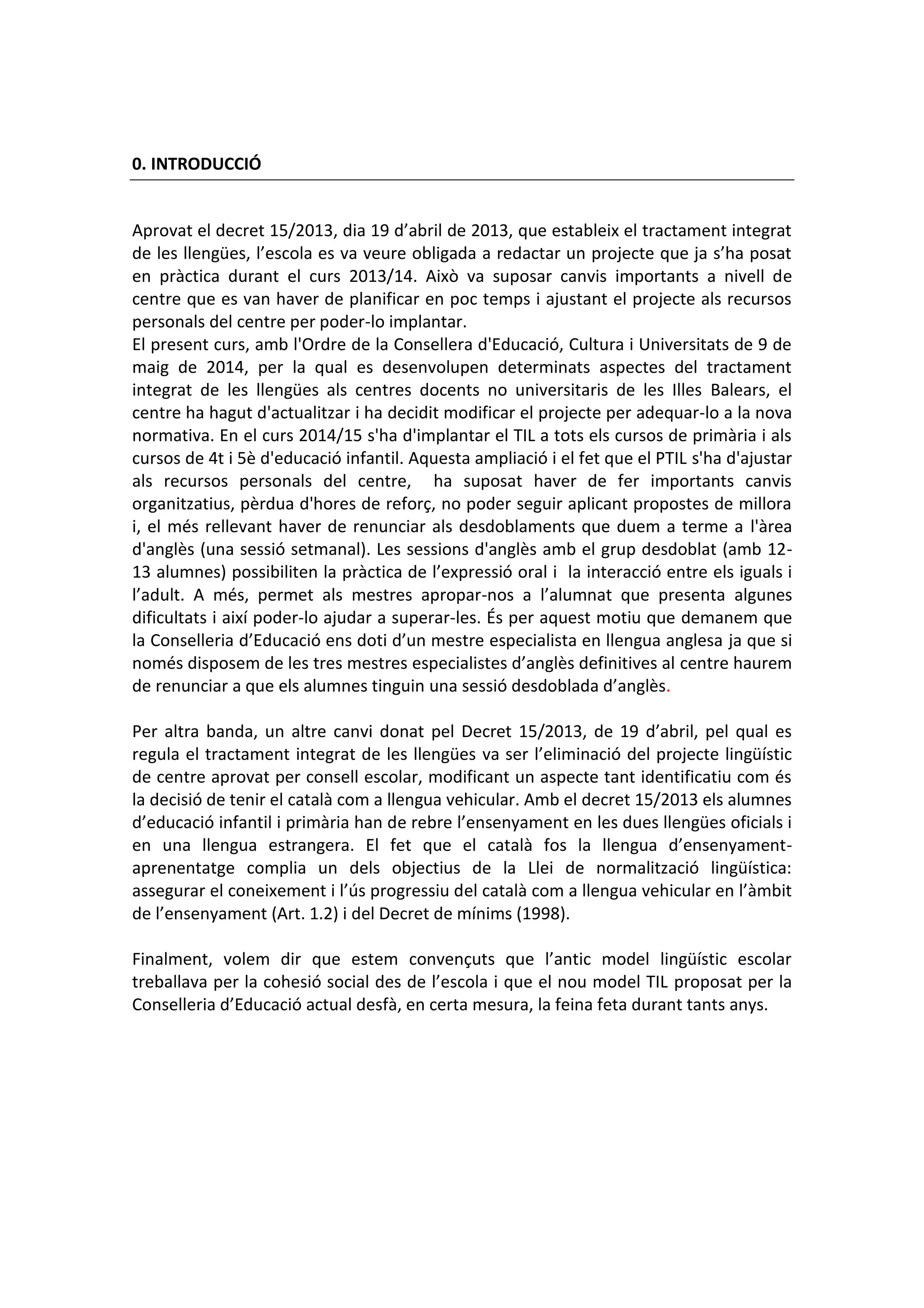 0. INTRODUCCIÓ
Aprovat el decret 15/2013, dia 19 d’abril de 2013, que estableix el tractament integrat
de les llengües, l’escola es va veure obligada a redactar un projecte que ja s’ha posat
en pràctica durant el curs 2013/14. Això va suposar canvis importants a nivell de
centre que es van haver de planificar en poc temps i ajustant el projecte als recursos
personals del centre per poder-lo implantar.
El present curs, amb l'Ordre de la Consellera d'Educació, Cultura i Universitats de 9 de
maig de 2014, per la qual es desenvolupen determinats aspectes del tractament
integrat de les llengües als centres docents no universitaris de les Illes Balears, el
centre ha hagut d'actualitzar i ha decidit modificar el projecte per adequar-lo a la nova
normativa. En el curs 2014/15 s'ha d'implantar el TIL a tots els cursos de primària i als
cursos de 4t i 5è d'educació infantil. Aquesta ampliació i el fet que el PTIL s'ha d'ajustar
als recursos personals del centre, ha suposat haver de fer importants canvis
organitzatius, pèrdua d'hores de reforç, no poder seguir aplicant propostes de millora
i, el més rellevant haver de renunciar als desdoblaments que duem a terme a l'àrea
d'anglès (una sessió setmanal). Les sessions d'anglès amb el grup desdoblat (amb 12-
13 alumnes) possibiliten la pràctica de l’expressió oral i la interacció entre els iguals i
l’adult. A més, permet als mestres apropar-nos a l’alumnat que presenta algunes
dificultats i així poder-lo ajudar a superar-les. És per aquest motiu que demanem que
la Conselleria d’Educació ens doti d’un mestre especialista en llengua anglesa ja que si
només disposem de les tres mestres especialistes d’anglès definitives al centre haurem
de renunciar a que els alumnes tinguin una sessió desdoblada d’anglès.
Per altra banda, un altre canvi donat pel Decret 15/2013, de 19 d’abril, pel qual es
regula el tractament integrat de les llengües va ser l’eliminació del projecte lingüístic
de centre aprovat per consell escolar, modificant un aspecte tant identificatiu com és
la decisió de tenir el català com a llengua vehicular. Amb el decret 15/2013 els alumnes
d’educació infantil i primària han de rebre l’ensenyament en les dues llengües oficials i
en una llengua estrangera. El fet que el català fos la llengua d’ensenyament-
aprenentatge complia un dels objectius de la Llei de normalització lingüística:
assegurar el coneixement i l’ús progressiu del català com a llengua vehicular en l’àmbit
de l’ensenyament (Art. 1.2) i del Decret de mínims (1998).
Finalment, volem dir que estem convençuts que l’antic model lingüístic escolar
treballava per la cohesió social des de l’escola i que el nou model TIL proposat per la
Conselleria d’Educació actual desfà, en certa mesura, la feina feta durant tants anys.
 