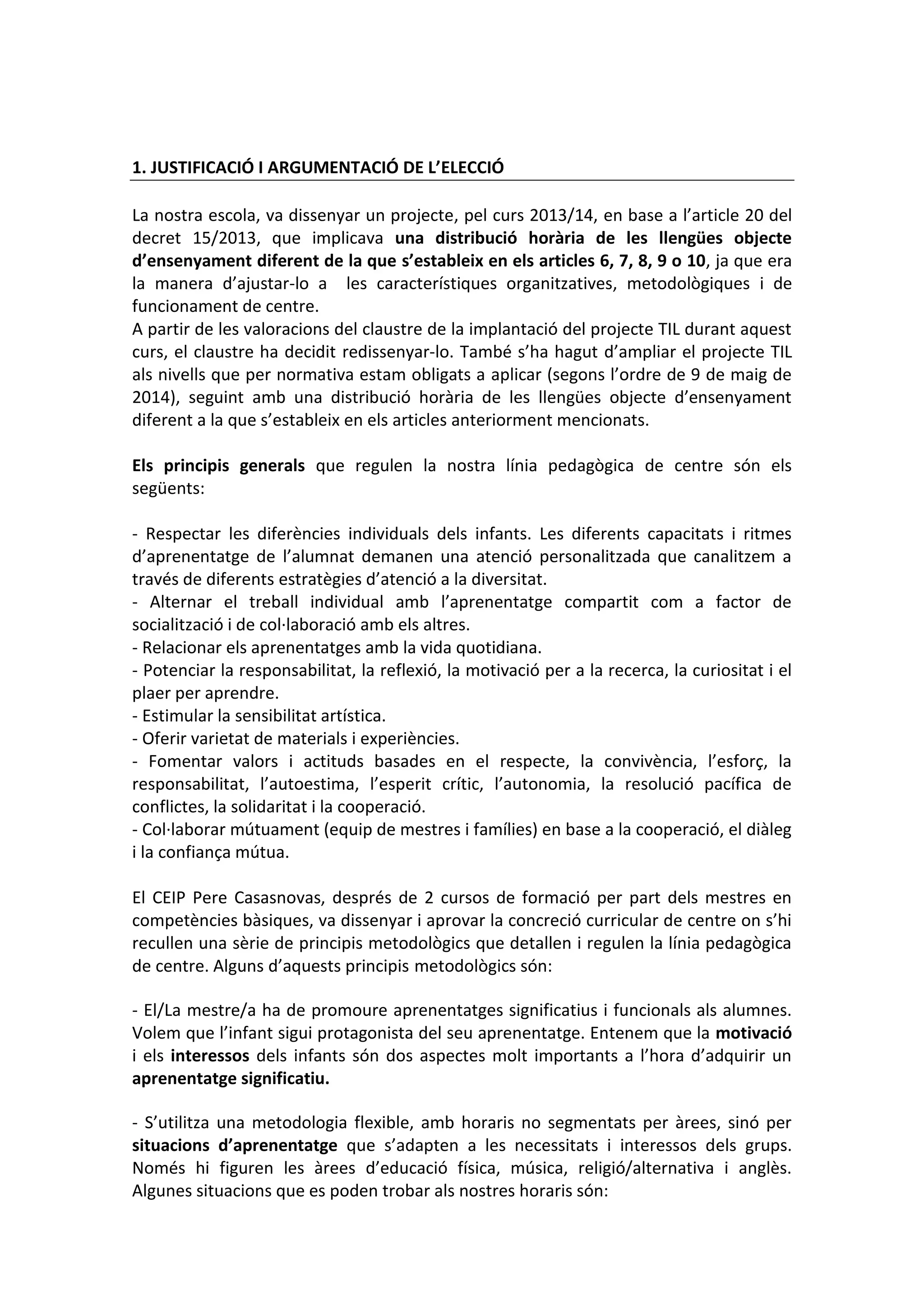 1. JUSTIFICACIÓ I ARGUMENTACIÓ DE L’ELECCIÓ
La nostra escola, va dissenyar un projecte, pel curs 2013/14, en base a l’article 20 del
decret 15/2013, que implicava una distribució horària de les llengües objecte
d’ensenyament diferent de la que s’estableix en els articles 6, 7, 8, 9 o 10, ja que era
la manera d’ajustar-lo a les característiques organitzatives, metodològiques i de
funcionament de centre.
A partir de les valoracions del claustre de la implantació del projecte TIL durant aquest
curs, el claustre ha decidit redissenyar-lo. També s’ha hagut d’ampliar el projecte TIL
als nivells que per normativa estam obligats a aplicar (segons l’ordre de 9 de maig de
2014), seguint amb una distribució horària de les llengües objecte d’ensenyament
diferent a la que s’estableix en els articles anteriorment mencionats.
Els principis generals que regulen la nostra línia pedagògica de centre són els
següents:
- Respectar les diferències individuals dels infants. Les diferents capacitats i ritmes
d’aprenentatge de l’alumnat demanen una atenció personalitzada que canalitzem a
través de diferents estratègies d’atenció a la diversitat.
- Alternar el treball individual amb l’aprenentatge compartit com a factor de
socialització i de col·laboració amb els altres.
- Relacionar els aprenentatges amb la vida quotidiana.
- Potenciar la responsabilitat, la reflexió, la motivació per a la recerca, la curiositat i el
plaer per aprendre.
- Estimular la sensibilitat artística.
- Oferir varietat de materials i experiències.
- Fomentar valors i actituds basades en el respecte, la convivència, l’esforç, la
responsabilitat, l’autoestima, l’esperit crític, l’autonomia, la resolució pacífica de
conflictes, la solidaritat i la cooperació.
- Col·laborar mútuament (equip de mestres i famílies) en base a la cooperació, el diàleg
i la confiança mútua.
El CEIP Pere Casasnovas, després de 2 cursos de formació per part dels mestres en
competències bàsiques, va dissenyar i aprovar la concreció curricular de centre on s’hi
recullen una sèrie de principis metodològics que detallen i regulen la línia pedagògica
de centre. Alguns d’aquests principis metodològics són:
- El/La mestre/a ha de promoure aprenentatges significatius i funcionals als alumnes.
Volem que l’infant sigui protagonista del seu aprenentatge. Entenem que la motivació
i els interessos dels infants són dos aspectes molt importants a l’hora d’adquirir un
aprenentatge significatiu.
- S’utilitza una metodologia flexible, amb horaris no segmentats per àrees, sinó per
situacions d’aprenentatge que s’adapten a les necessitats i interessos dels grups.
Només hi figuren les àrees d’educació física, música, religió/alternativa i anglès.
Algunes situacions que es poden trobar als nostres horaris són:
 