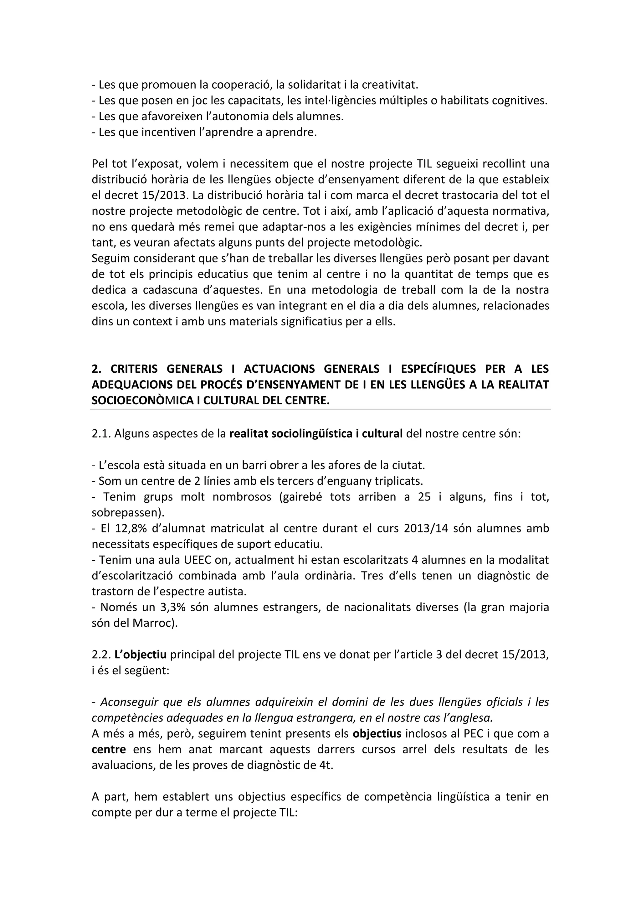 - Les que promouen la cooperació, la solidaritat i la creativitat.
- Les que posen en joc les capacitats, les intel·ligències múltiples o habilitats cognitives.
- Les que afavoreixen l’autonomia dels alumnes.
- Les que incentiven l’aprendre a aprendre.
Pel tot l’exposat, volem i necessitem que el nostre projecte TIL segueixi recollint una
distribució horària de les llengües objecte d’ensenyament diferent de la que estableix
el decret 15/2013. La distribució horària tal i com marca el decret trastocaria del tot el
nostre projecte metodològic de centre. Tot i així, amb l’aplicació d’aquesta normativa,
no ens quedarà més remei que adaptar-nos a les exigències mínimes del decret i, per
tant, es veuran afectats alguns punts del projecte metodològic.
Seguim considerant que s’han de treballar les diverses llengües però posant per davant
de tot els principis educatius que tenim al centre i no la quantitat de temps que es
dedica a cadascuna d’aquestes. En una metodologia de treball com la de la nostra
escola, les diverses llengües es van integrant en el dia a dia dels alumnes, relacionades
dins un context i amb uns materials significatius per a ells.
2. CRITERIS GENERALS I ACTUACIONS GENERALS I ESPECÍFIQUES PER A LES
ADEQUACIONS DEL PROCÉS D’ENSENYAMENT DE I EN LES LLENGÜES A LA REALITAT
SOCIOECONÒMICA I CULTURAL DEL CENTRE.
2.1. Alguns aspectes de la realitat sociolingüística i cultural del nostre centre són:
- L’escola està situada en un barri obrer a les afores de la ciutat.
- Som un centre de 2 línies amb els tercers d’enguany triplicats.
- Tenim grups molt nombrosos (gairebé tots arriben a 25 i alguns, fins i tot,
sobrepassen).
- El 12,8% d’alumnat matriculat al centre durant el curs 2013/14 són alumnes amb
necessitats específiques de suport educatiu.
- Tenim una aula UEEC on, actualment hi estan escolaritzats 4 alumnes en la modalitat
d’escolarització combinada amb l’aula ordinària. Tres d’ells tenen un diagnòstic de
trastorn de l’espectre autista.
- Només un 3,3% són alumnes estrangers, de nacionalitats diverses (la gran majoria
són del Marroc).
2.2. L’objectiu principal del projecte TIL ens ve donat per l’article 3 del decret 15/2013,
i és el següent:
- Aconseguir que els alumnes adquireixin el domini de les dues llengües oficials i les
competències adequades en la llengua estrangera, en el nostre cas l’anglesa.
A més a més, però, seguirem tenint presents els objectius inclosos al PEC i que com a
centre ens hem anat marcant aquests darrers cursos arrel dels resultats de les
avaluacions, de les proves de diagnòstic de 4t.
A part, hem establert uns objectius específics de competència lingüística a tenir en
compte per dur a terme el projecte TIL:
 