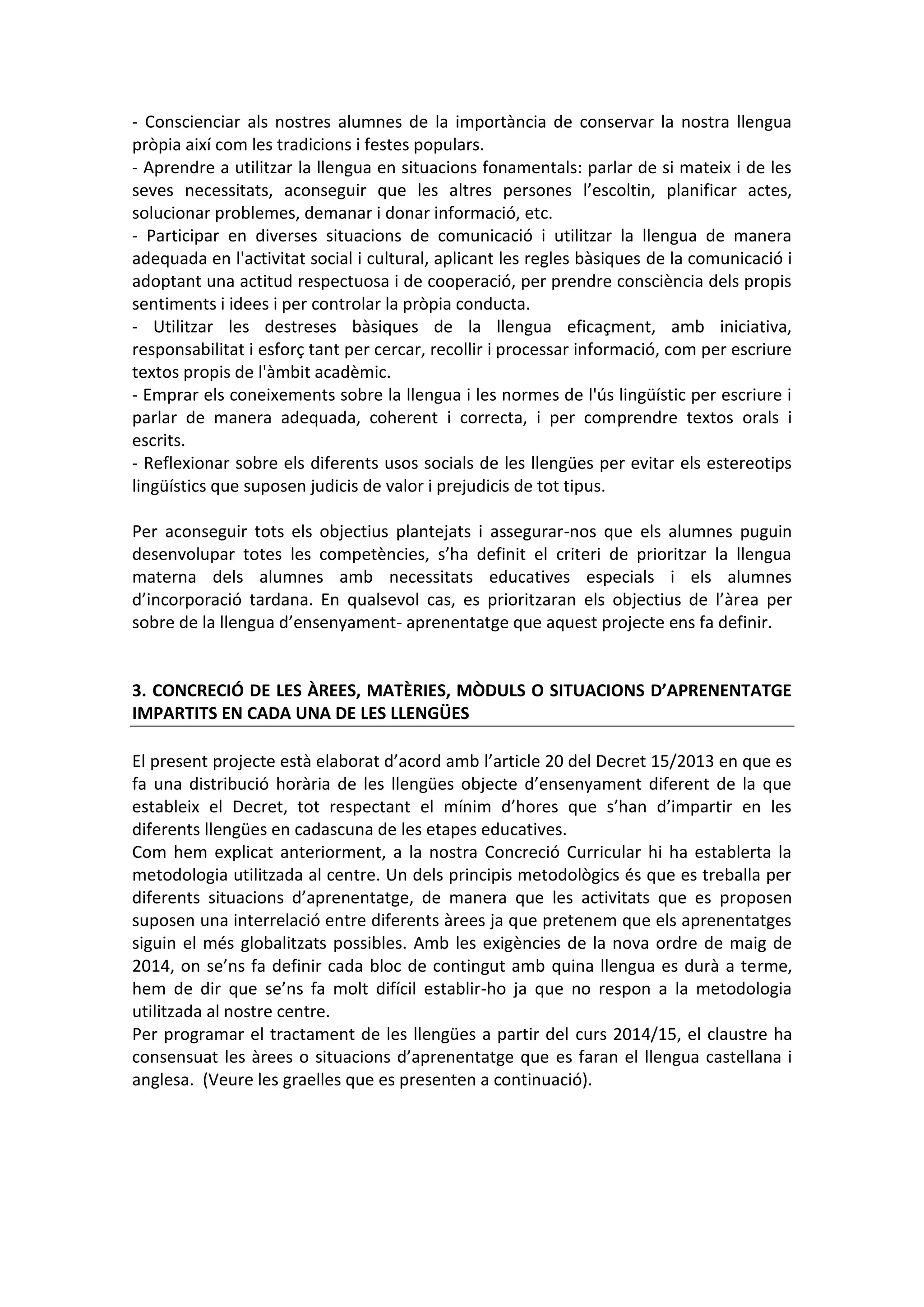 - Conscienciar als nostres alumnes de la importància de conservar la nostra llengua
pròpia així com les tradicions i festes populars.
- Aprendre a utilitzar la llengua en situacions fonamentals: parlar de si mateix i de les
seves necessitats, aconseguir que les altres persones l’escoltin, planificar actes,
solucionar problemes, demanar i donar informació, etc.
- Participar en diverses situacions de comunicació i utilitzar la llengua de manera
adequada en l'activitat social i cultural, aplicant les regles bàsiques de la comunicació i
adoptant una actitud respectuosa i de cooperació, per prendre consciència dels propis
sentiments i idees i per controlar la pròpia conducta.
- Utilitzar les destreses bàsiques de la llengua eficaçment, amb iniciativa,
responsabilitat i esforç tant per cercar, recollir i processar informació, com per escriure
textos propis de l'àmbit acadèmic.
- Emprar els coneixements sobre la llengua i les normes de l'ús lingüístic per escriure i
parlar de manera adequada, coherent i correcta, i per comprendre textos orals i
escrits.
- Reflexionar sobre els diferents usos socials de les llengües per evitar els estereotips
lingüístics que suposen judicis de valor i prejudicis de tot tipus.
Per aconseguir tots els objectius plantejats i assegurar-nos que els alumnes puguin
desenvolupar totes les competències, s’ha definit el criteri de prioritzar la llengua
materna dels alumnes amb necessitats educatives especials i els alumnes
d’incorporació tardana. En qualsevol cas, es prioritzaran els objectius de l’àrea per
sobre de la llengua d’ensenyament- aprenentatge que aquest projecte ens fa definir.
3. CONCRECIÓ DE LES ÀREES, MATÈRIES, MÒDULS O SITUACIONS D’APRENENTATGE
IMPARTITS EN CADA UNA DE LES LLENGÜES
El present projecte està elaborat d’acord amb l’article 20 del Decret 15/2013 en que es
fa una distribució horària de les llengües objecte d’ensenyament diferent de la que
estableix el Decret, tot respectant el mínim d’hores que s’han d’impartir en les
diferents llengües en cadascuna de les etapes educatives.
Com hem explicat anteriorment, a la nostra Concreció Curricular hi ha establerta la
metodologia utilitzada al centre. Un dels principis metodològics és que es treballa per
diferents situacions d’aprenentatge, de manera que les activitats que es proposen
suposen una interrelació entre diferents àrees ja que pretenem que els aprenentatges
siguin el més globalitzats possibles. Amb les exigències de la nova ordre de maig de
2014, on se’ns fa definir cada bloc de contingut amb quina llengua es durà a terme,
hem de dir que se’ns fa molt difícil establir-ho ja que no respon a la metodologia
utilitzada al nostre centre.
Per programar el tractament de les llengües a partir del curs 2014/15, el claustre ha
consensuat les àrees o situacions d’aprenentatge que es faran el llengua castellana i
anglesa. (Veure les graelles que es presenten a continuació).
 
