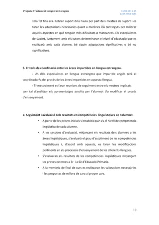 Projecte Tractament Integrat de Llengües CURS 2014-15
CEIP JOAN MAS
10
s’ha fet fins ara. Rebran suport dins l’aula per part dels mestres de suport i es
faran les adaptacions necessàries quant a matèries i/o continguts per millorar
aquells aspectes en què tenguin més dificultats o mancances. Els especialistes
de suport, juntament amb els tutors determinaran el nivell d’adaptació que es
realitzarà amb cada alumne, bé siguin adaptacions significatives o bé no
significatives.
6. Criteris de coordinació entre les àrees impartides en llengua estrangera.
- Un dels especialistes en llengua estrangera que imparteix anglès serà el
coordinador/a del procés de les àrees impartides en aquesta llengua.
- Trimestralment es faran reunions de seguiment entre els mestres implicats
per tal d’analitzar els aprenentatges assolits per l’alumnat i/o modificar el procés
d’ensenyament.
7. Seguiment i avaluació dels resultats en competències lingüístiques de l’alumnat.
• A partir de les proves inicials s’establirà quin és el nivell de competència
lingüística de cada alumne.
• A les sessions d’avaluació, mitjançant els resultats dels alumnes a les
àrees lingüístiques, s’avaluarà el grau d’assoliment de les competències
lingüístiques i, d’acord amb aquests, es faran les modificacions
pertinents en els processos d’ensenyament de les diferents llengües.
• S’avaluaran els resultats de les competències lingüístiques mitjançant
les proves externes a 3r i a 6è d’Educació Primària.
• A la memòria de final de curs es realitzaran les valoracions necessàries
i les propostes de millora de cara al proper curs.
 