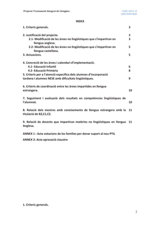 Projecte Tractament Integrat de Llengües CURS 2014-15
CEIP JOAN MAS
2
INDEX
1. Criteris generals. 3
2. Justificació del projecte. 3
2.1- Modificació de les àrees no lingüístiques que s’impartiran en
llengua anglesa.
3
2.2- Modificació de les àrees no lingüístiques que s’impartiran en
llengua castellana.
5
3. Actuacions. 5
4. Concreció de les àrees i calendari d’implementació.
4.1- Educació Infantil
4.2- Educació Primària
6
8
5. Criteris per a l’atenció específica dels alumnes d’incorporació
tardana i alumnes NESE amb dificultats lingüístiques. 9
6. Criteris de coordinació entre les àrees impartides en llengua
estrangera. 10
7. Seguiment i avaluació dels resultats en competències lingüístiques de
l’alumnat. 10
8. Relació dels mestres amb coneixements de llengua estrangera amb la
titulació de B2,C1,C2.
11
9. Relació de docents que impartiran matèries no lingüístiques en llengua
Anglesa.
11
ANNEX 1 : Acta votacions de les famílies per donar suport al nou PTIL
ANNEX 2: Acta aprovació claustre
1. Criteris generals.
 