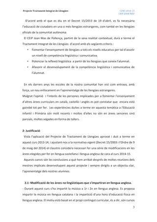 Projecte Tractament Integrat de Llengües CURS 2014-15
CEIP JOAN MAS
3
D’acord amb el que es diu en el Decret 15/2013 de 19 d’abril, es fa necessària
l’educació de ciutadans en una o més llengües estrangeres, com també en les llengües
oficials de la comunitat autònoma.
El CEIP Joan Mas de Pollença, partint de la seva realitat contextual, durà a terme el
Tractament Integrat de les Llengües d’acord amb els següents criteris :
• Fomentar l’ensenyament de llengües a tots els nivells educatius per tal d’assolir
un nivell de competència lingüística i comunicativa.
• Potenciar la reflexió lingüística a partir de les llengües que coneix l’alumnat.
• Afavorir el desenvolupament de la competència lingüística i comunicativa de
l’alumnat.
En els darrers anys les escoles de la nostra comunitat han vist com entrava, amb
força, un nou enfocament en l’aprenentatge de les llengües estrangeres.
Malgrat l’opinió i l’interès de les persones implicades per a fomentar l’ensenyament
d’altres àrees curriculars en català, castellà i anglès es pot constatar que encara està
gairebé tot per fer. Les experiències duites a terme en aquesta temàtica a l’Educació
Infantil i Primària són molt recents i moltes d’elles no són en àrees senceres sinó
parcials, moltes vegades en forma de tallers.
2- Justificació
Vista l’aplicació del Projecte de Tractament de Llengües aprovat i duit a terme en
aquest curs 2013-14, i ajustant-nos a la normativa vigent (Decret 15/2003 i l’Ordre de 9
de maig del 2014) el claustre considera necessari fer una sèrie de modificacions en les
àrees elegides per fer en llengua castellana i llengua anglesa de cara al curs 2014-15.
Aquests canvis són les conclusions a què hem arribat després de moltes reunions dels
mestres implicats desenvolupant aquest projecte i sempre dirigits a un objectiu clar,
l’aprenentatge dels nostres alumnes.
2.1- Modificació de les àrees no lingüístiques que s’impartiran en llengua anglesa.
- Durant aquest curs s’ha impartit la música a 1r i 2n en llengua anglesa. Es proposa
impartir la música en llengua catalana i la impartició d’una hora d’educació física en
llengua anglesa. El motiu està basat en el propi contingut curricular, és a dir, són cursos
 