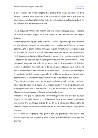 Projecte Tractament Integrat de Llengües CURS 2014-15
CEIP JOAN MAS
4
a on es treballa amb moltes cançons, tant pròpies de la llengua catalana com de la
llengua castellana, amb impossibilitat de traducció en anglès. Per la qual cosa els
alumnes no tenen la possibilitat d’aprendre tot un bagatge musical i cultural, bàsic en
els primers cursos de l’Educació Primària.
- A 5è d’Educació Primària s’ha impartit una hora de matemàtiques (càlcul) i una hora
de plàstica en llengua anglesa. Es proposa impartir tota l’educació física en llengua
anglesa.
Volem explicar que aquesta hora de càlcul ha alentit l’aprenentatge dels continguts
en els alumnes perquè les operacions més complicades (divisions, nombres
decimals,...) no es poden treballar en llengua anglesa. A més hem de tenir present que
en el curs de 6è d’Educació Primària hi haurà una avaluació externa per determinar el
nivell de competència matemàtica dels nostres alumnes i, per tant, som conscients de
la necessitat de treballar tots els continguts curriculars amb aprofundiment. També
hem pogut comprovar que el fet de fer aquest bloc en llengua anglesa ha delimitat
molt el vocabulari al de numeració i el de les operacions bàsiques i, per tant, no ha
ajudat a la millora de l’expressió oral en aquesta llengua. A tot això i podem afegir el
fet que l’ordre del 9 de maig ens obliga a fer tot un bloc de continguts per la qual cosa i
per tant encara hi hauria molt més alentiment en els aprenentatges dels alumnes.
D’altra banda, la plàstica tampoc no ha permès treballar tots els continguts de l’àrea i
s’han hagut de reduir molt. Aquest fet ha impedit gaudir de molts d’aspectes presents
a la programació d’aula, a diferència de 1r i 2n, on les tasques són molt més simples i
bàsiques amb un vocabulari en llengua anglesa també simple.
De cara el curs que ve, trobam més convenient agafar una sola àrea que es pugui
impartir tota en anglès, com és el cas de l’educació física. A més, pensam que impartir
una mateixa àrea en llengua anglesa des de 3r fins a 6è reuneix tota una sèrie de
beneficis tant per als mateixos alumnes com per a la línia metodològica a seguir en tot
el centre.
En el camp de l’expressió oral, permet fer una planificació més adient dels
aprenentatges per què es poden graduar d’acord amb el nivell d’aprenentatge dels
alumnes.
 