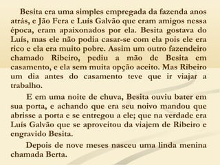 Besita era uma simples empregada da fazenda anos
atrás, e Jão Fera e Luís Galvão que eram amigos nessa
época, eram apaixonados por ela. Besita gostava do
Luís, mas ele não podia casar-se com ela pois ele era
rico e ela era muito pobre. Assim um outro fazendeiro
chamado Ribeiro, pediu a mão de Besita em
casamento, e ela sem muita opção aceito. Mas Ribeiro
um dia antes do casamento teve que ir viajar a
trabalho.
E em uma noite de chuva, Besita ouviu bater em
sua porta, e achando que era seu noivo mandou que
abrisse a porta e se entregou a ele; que na verdade era
Luís Galvão que se aproveitou da viajem de Ribeiro e
engravido Besita.
Depois de nove meses nasceu uma linda menina
chamada Berta.
 