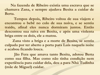 Na fazenda de Ribeiro existia uma escrava que se
chamava Zana, e sempre ajudava Besita a cuidar de
Berta.
Tempos depois, Ribeiro voltou de sua viajem e
encontrou o bebê no colo de sua noiva, e se sentiu
traído, afinal eles nunca dormiram juntos. Então
descontou sua raiva em Besita, e após uma violenta
briga entre os dois, ele a matou.
Zana visto a briga e a morte de Besita, se sentiu
culpada por ter aberto a porta para Luís naquela noite
e acabou ficando louca.
Jão Fera que amava tanto Besita, adotou Berta
como sua filha. Mas como não tinha condição nem
experiência para cuidar dela, deu a para Nhá Tudinha
(mãe de Miguel) cuidar.
 