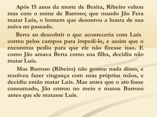 Após 15 anos da morte de Besita, Ribeiro voltou
mas com o nome de Barroso; que mando Jão Fera
matar Luís, o homem que desonrou a honra de sua
noiva no passado.
Berta ao descobrir o que aconteceria com Luís
correu pelos campos para impedi-lo, e assim que o
encontrou pediu para que ele não fizesse isso. E
como Jão amava Berta como sua filha, decidiu não
matar Luís.
Mas Barroso (Ribeiro) não gostou nada disso, e
resolveu fazer vingança com suas próprias mãos, e
decidiu então matar Luís. Mas antes que o ato fosse
consumado, Jão entrou no meio e matou Barroso
antes que ele matasse Luís.
 