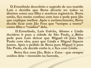 D.Ermelinda descobriu o segredo de seu marido
Luís e decidiu que Berta deveria ter todos os
direitos como sua filha e resolveu registrá-la. Berta
então, fica muito confusa com isso e pede para Jão
que explique melhor. Após o esclarecimento, Berta
decide ficar com Jão Fera que “sempre a tratou”
como filha e “cuidou” dela.
D.Ermelinda, Luís Galvão, Afonso e Linda
decidem ir para a cidade de São Paulo, e Berta
pede para Luís deixar que Miguel vá para São
Paulo com eles, para que Linda e Miguel fiquem
juntos. Após o pedido de Berta para Miguel ir para
São Paulo, ele decide então ir, e fica com Linda.
Berta fica com Jão, Brás e Zana - que sempre
cuidou dela – morando na fazenda.
 