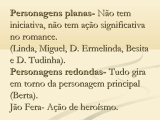 Personagens planas-Personagens planas- Não temNão tem
iniciativa, não tem ação significativainiciativa, não tem ação significativa
no romance.no romance.
(Linda, Miguel, D. Ermelinda, Besita(Linda, Miguel, D. Ermelinda, Besita
e D. Tudinha).e D. Tudinha).
Personagens redondas-Personagens redondas- Tudo giraTudo gira
em torno da personagem principalem torno da personagem principal
(Berta).(Berta).
Jão Fera- Ação de heroísmo.Jão Fera- Ação de heroísmo.
 