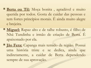  Berta ou Til: Moça bonita , agradável e muito
querida por todos. Gosta de cuidar das pessoas e
tem fortes princípios morais. É ainda muito alegre
e brejeira.
 Miguel: Rapaz alto e de talhe robusto, é filho de
Nhá Tundinha e irmão de criação de Berta. É
apaixonado por ela. 
 Jão Fera: Capanga mais temido da região. Possui
uma história triste e se dedica, ainda que
indiretamente, a cuidar de Berta dependendo
sempre de sua aprovação.
 