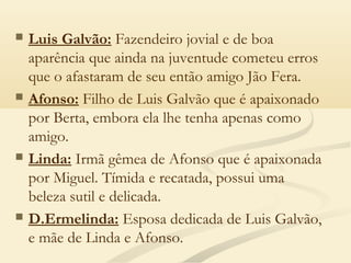  Luis Galvão: Fazendeiro jovial e de boa
aparência que ainda na juventude cometeu erros
que o afastaram de seu então amigo Jão Fera. 
 Afonso: Filho de Luis Galvão que é apaixonado
por Berta, embora ela lhe tenha apenas como
amigo. 
 Linda: Irmã gêmea de Afonso que é apaixonada
por Miguel. Tímida e recatada, possui uma
beleza sutil e delicada. 
 D.Ermelinda: Esposa dedicada de Luis Galvão,
e mãe de Linda e Afonso.
 