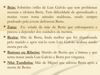  Brás: Sobrinho órfão de Luis Galvão que tem problemas
mentais e idolatra Berta. Tem dificuldade de aprendizado e
muitas vezes toma atitudes maldosas, sendo sempre
perdoado pela jovem defensora Berta. 
 Zana: Ex- criada da mãe de Berta que enlouqueceu e
passou a depender dos cuidados da menina. 
 Besita: Mãe de Berta, linda mulher que foi abandonada
pelo marido e após traí-lo com Luis Galvão acabou sendo
morta por ele. 
 Barroso ou Ribeiro: Marido de Besita que a matou e que
tenta matar ainda Luis Galvão e Berta por vingança. 
 Nhá Tundinha: Mãe de Miguel que adotou Berta após a
morte de Besita
 