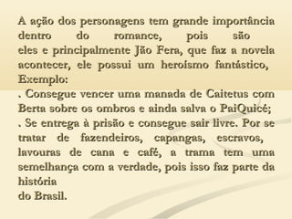 A ação dos personagens tem grande importânciaA ação dos personagens tem grande importância
dentro do romance, pois sãodentro do romance, pois são
eles e principalmente Jão Fera, que faz a novelaeles e principalmente Jão Fera, que faz a novela
acontecer, ele possui um heroísmo fantástico,acontecer, ele possui um heroísmo fantástico,
Exemplo:Exemplo:
. Consegue vencer uma manada de Caitetus com. Consegue vencer uma manada de Caitetus com
Berta sobre os ombros e ainda salva o PaiQuicé;Berta sobre os ombros e ainda salva o PaiQuicé;
. Se entrega à prisão e consegue sair livre. Por se. Se entrega à prisão e consegue sair livre. Por se
tratar de fazendeiros, capangas, escravos,tratar de fazendeiros, capangas, escravos,
lavouras de cana e café, a trama tem umalavouras de cana e café, a trama tem uma
semelhança com a verdade, pois isso faz parte dasemelhança com a verdade, pois isso faz parte da
históriahistória
do Brasil.do Brasil.
 