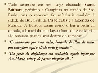  Tudo acontece em um lugar chamado Santa
Bárbara, próximo a Campinas no estado de São
Paulo, mas o romance faz referência também à
cidade de Itu, à vila de Piracicaba e à fazenda de
Palmas. A floresta, assim como o bar à beira da
estrada, o bacorinho e o lugar chamado Ave-Maria,
são recursos particulares dentro do romance.
 ““Caminhavam por uma rechã, bordada de ilhas de mato,Caminhavam por uma rechã, bordada de ilhas de mato,
que emergiam aqui e ali do verde gramado.”que emergiam aqui e ali do verde gramado.”
 ““Da gente da vizinhança era conhecido aquele lugar porDa gente da vizinhança era conhecido aquele lugar por
Ave-Maria, talvez de passar ninguém ali...”Ave-Maria, talvez de passar ninguém ali...”
 