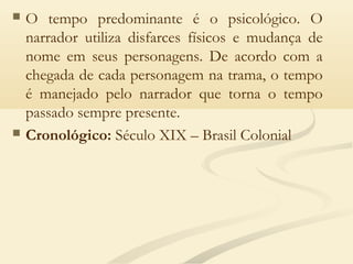  O tempo predominante é o psicológico. O
narrador utiliza disfarces físicos e mudança de
nome em seus personagens. De acordo com a
chegada de cada personagem na trama, o tempo
é manejado pelo narrador que torna o tempo
passado sempre presente.
 Cronológico: Século XIX – Brasil Colonial
 