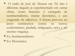  O estilo de José de Alencar em Til, não é
diferente daquele já experimentado em outras
obras, como Iracema: é carregado de
sentimentalismo, muitas descrições, e uso
exagerado de adjetivos. A leitura provoca no
leitor sentimentos contra os versos:
conformismo, piedade, indignação, raiva e até
mesmo vingança.
 Ex: Sentimentalismo:
 Ex: Descrições:
 