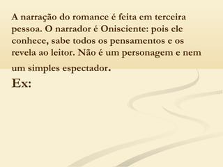 A narração do romance é feita em terceira
pessoa. O narrador é Onisciente: pois ele
conhece, sabe todos os pensamentos e os
revela ao leitor. Não é um personagem e nem
um simples espectador.
Ex:
 
