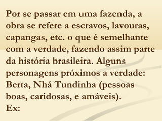 Por se passar em uma fazenda, a
obra se refere a escravos, lavouras,
capangas, etc. o que é semelhante
com a verdade, fazendo assim parte
da história brasileira. Alguns
personagens próximos a verdade:
Berta, Nhá Tundinha (pessoas
boas, caridosas, e amáveis).
Ex:
 