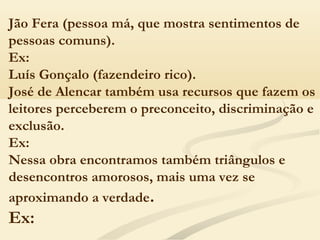 Jão Fera (pessoa má, que mostra sentimentos de
pessoas comuns). 
Ex:
Luís Gonçalo (fazendeiro rico).
José de Alencar também usa recursos que fazem os
leitores perceberem o preconceito, discriminação e
exclusão. 
Ex:
Nessa obra encontramos também triângulos e
desencontros amorosos, mais uma vez se
aproximando a verdade.
Ex:
 