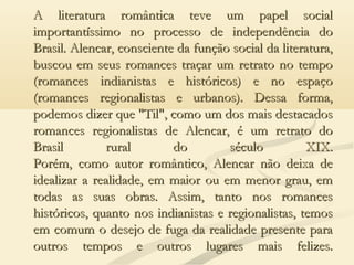 A literatura romântica teve um papel socialA literatura romântica teve um papel social
importantíssimo no processo de independência doimportantíssimo no processo de independência do
Brasil. Alencar, consciente da função social da literatura,Brasil. Alencar, consciente da função social da literatura,
buscou em seus romances traçar um retrato no tempobuscou em seus romances traçar um retrato no tempo
(romances indianistas e históricos) e no espaço(romances indianistas e históricos) e no espaço
(romances regionalistas e urbanos). Dessa forma,(romances regionalistas e urbanos). Dessa forma,
podemos dizer que "Til", como um dos mais destacadospodemos dizer que "Til", como um dos mais destacados
romances regionalistas de Alencar, é um retrato doromances regionalistas de Alencar, é um retrato do
Brasil rural do século XIX.Brasil rural do século XIX.
Porém, como autor romântico, Alencar não deixa dePorém, como autor romântico, Alencar não deixa de
idealizar a realidade, em maior ou em menor grau, emidealizar a realidade, em maior ou em menor grau, em
todas as suas obras. Assim, tanto nos romancestodas as suas obras. Assim, tanto nos romances
históricos, quanto nos indianistas e regionalistas, temoshistóricos, quanto nos indianistas e regionalistas, temos
em comum o desejo de fuga da realidade presente paraem comum o desejo de fuga da realidade presente para
outros tempos e outros lugares mais felizes.outros tempos e outros lugares mais felizes.
 