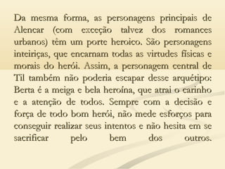 Da mesma forma, as personagens principais deDa mesma forma, as personagens principais de
Alencar (com exceção talvez dos romancesAlencar (com exceção talvez dos romances
urbanos) têm um porte heroico. São personagensurbanos) têm um porte heroico. São personagens
inteiriças, que encarnam todas as virtudes físicas einteiriças, que encarnam todas as virtudes físicas e
morais do herói. Assim, a personagem central demorais do herói. Assim, a personagem central de
Til também não poderia escapar desse arquétipo:Til também não poderia escapar desse arquétipo:
Berta é a meiga e bela heroína, que atrai o carinhoBerta é a meiga e bela heroína, que atrai o carinho
e a atenção de todos. Sempre com a decisão ee a atenção de todos. Sempre com a decisão e
força de todo bom herói, não mede esforços paraforça de todo bom herói, não mede esforços para
conseguir realizar seus intentos e não hesita em seconseguir realizar seus intentos e não hesita em se
sacrificar pelo bem dos outros.sacrificar pelo bem dos outros.
 