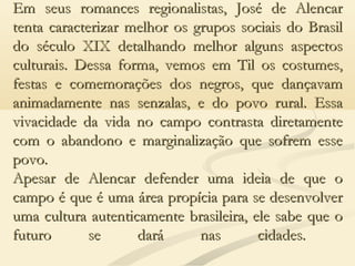 Em seus romances regionalistas, José de AlencarEm seus romances regionalistas, José de Alencar
tenta caracterizar melhor os grupos sociais do Brasiltenta caracterizar melhor os grupos sociais do Brasil
do século XIX detalhando melhor alguns aspectosdo século XIX detalhando melhor alguns aspectos
culturais. Dessa forma, vemos em Til os costumes,culturais. Dessa forma, vemos em Til os costumes,
festas e comemorações dos negros, que dançavamfestas e comemorações dos negros, que dançavam
animadamente nas senzalas, e do povo rural. Essaanimadamente nas senzalas, e do povo rural. Essa
vivacidade da vida no campo contrasta diretamentevivacidade da vida no campo contrasta diretamente
com o abandono e marginalização que sofrem essecom o abandono e marginalização que sofrem esse
povo.povo.
Apesar de Alencar defender uma ideia de que oApesar de Alencar defender uma ideia de que o
campo é que é uma área propícia para se desenvolvercampo é que é uma área propícia para se desenvolver
uma cultura autenticamente brasileira, ele sabe que ouma cultura autenticamente brasileira, ele sabe que o
futuro se dará nas cidades.futuro se dará nas cidades.
 