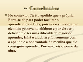 ~ Conclusão:~ Conclusão:
 No contexto, Til é o apelido que a própria
Berta se dá para poder facilitar o
aprendizado de Brás, pois era o símbolo que
ele mais gostava no alfabeto e por ele ser
deficiente e ter uma dificuldade maior de
aprender, Inhá o ajudava e foi somente com
o apelido e a boa vontade da menina que ele
conseguiu aprender. Portanto, eis o nome da
obra.
 